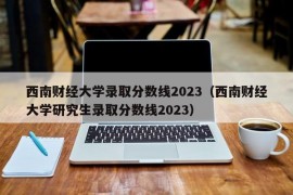 西南财经大学录取分数线2023（西南财经大学研究生录取分数线2023）