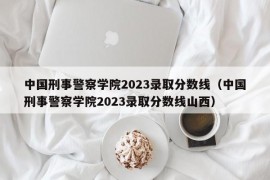 中国刑事警察学院2023录取分数线（中国刑事警察学院2023录取分数线山西）