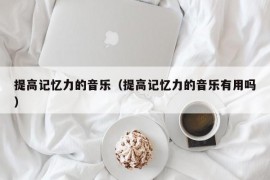 提高记忆力的音乐（提高记忆力的音乐有用吗）