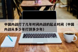 中国内战打了几年时间内战的起止时间（中国内战从多少年打到多少年）