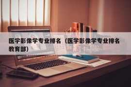 医学影像学专业排名（医学影像学专业排名 教育部）