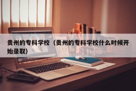 贵州的专科学校（贵州的专科学校什么时候开始录取）