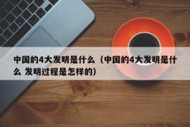 中国的4大发明是什么（中国的4大发明是什么 发明过程是怎样的）