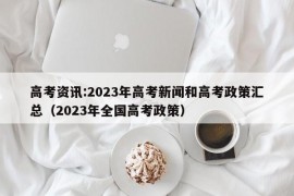 高考资讯:2023年高考新闻和高考政策汇总（2023年全国高考政策）