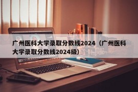 广州医科大学录取分数线2024（广州医科大学录取分数线2024级）