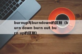 burnup与burndown的区别（burn down burn out burn up的区别）