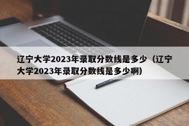 辽宁大学2023年录取分数线是多少（辽宁大学2023年录取分数线是多少啊）