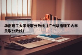 华南理工大学录取分数线（广州华南理工大学录取分数线）