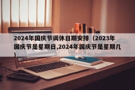 2024年国庆节调休日期安排（2023年国庆节是星期日,2024年国庆节是星期几）