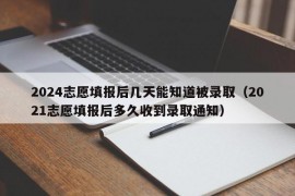 2024志愿填报后几天能知道被录取（2021志愿填报后多久收到录取通知）