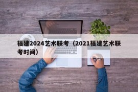 福建2024艺术联考（2021福建艺术联考时间）