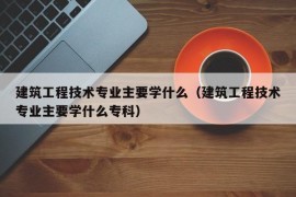 建筑工程技术专业主要学什么（建筑工程技术专业主要学什么专科）