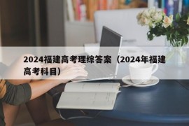 2024福建高考理综答案（2024年福建高考科目）