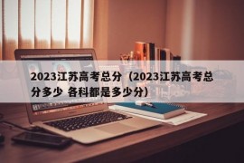 2023江苏高考总分（2023江苏高考总分多少 各科都是多少分）