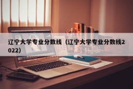 辽宁大学专业分数线（辽宁大学专业分数线2022）