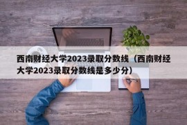 西南财经大学2023录取分数线（西南财经大学2023录取分数线是多少分）