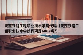 陕西铁路工程职业技术学院代码（陕西铁路工程职业技术学院代码是6887吗?）