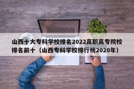 山西十大专科学校排名2022高职高专院校排名前十（山西专科学校排行榜2020年）