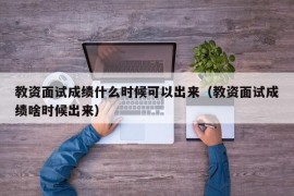 教资面试成绩什么时候可以出来（教资面试成绩啥时候出来）