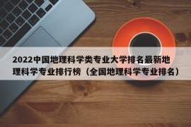 2022中国地理科学类专业大学排名最新地理科学专业排行榜（全国地理科学专业排名）