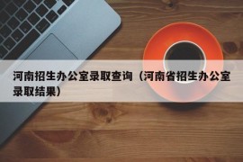 河南招生办公室录取查询（河南省招生办公室录取结果）