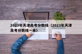 2023年天津高考分数线（2023年天津高考分数线一本）