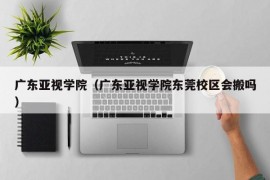 广东亚视学院（广东亚视学院东莞校区会搬吗）