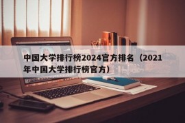 中国大学排行榜2024官方排名（2021年中国大学排行榜官方）