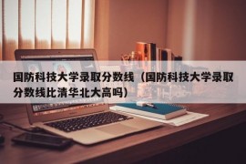 国防科技大学录取分数线（国防科技大学录取分数线比清华北大高吗）