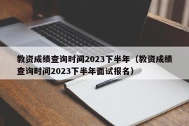 教资成绩查询时间2023下半年（教资成绩查询时间2023下半年面试报名）