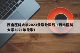 西南医科大学2023录取分数线（西南医科大学2021年录取）