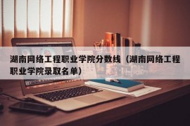 湖南网络工程职业学院分数线（湖南网络工程职业学院录取名单）