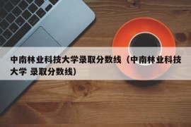 中南林业科技大学录取分数线（中南林业科技大学 录取分数线）