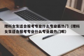 理科女生适合报考专业什么专业最热门（理科女生适合报考专业什么专业最热门呢）