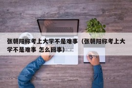 张朝阳称考上大学不是难事（张朝阳称考上大学不是难事 怎么回事）