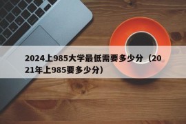 2024上985大学最低需要多少分（2021年上985要多少分）