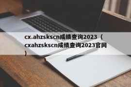 cx.ahzskscn成绩查询2023（cxahzskscn成绩查询2023官网）