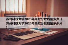 苏州科技大学2023年录取分数线是多少（苏州科技大学2023年录取分数线是多少分）