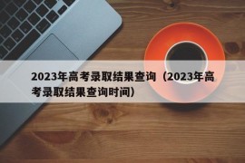 2023年高考录取结果查询（2023年高考录取结果查询时间）