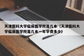 天津医科大学临床医学院是几本（天津医科大学临床医学院是几本一年学费多少）