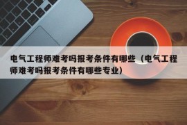 电气工程师难考吗报考条件有哪些（电气工程师难考吗报考条件有哪些专业）