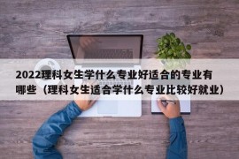 2022理科女生学什么专业好适合的专业有哪些（理科女生适合学什么专业比较好就业）