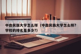 中南民族大学怎么样（中南民族大学怎么样?学校的排名是多少?）