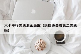 六个平行志愿怎么录取（退档还会看第二志愿吗）