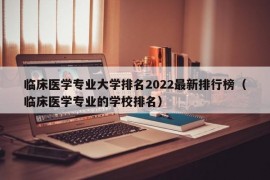 临床医学专业大学排名2022最新排行榜（临床医学专业的学校排名）