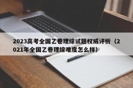 2023高考全国乙卷理综试题权威评析（2021年全国乙卷理综难度怎么样）