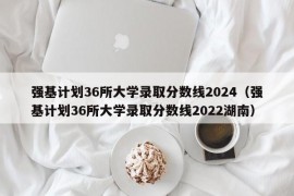 强基计划36所大学录取分数线2024（强基计划36所大学录取分数线2022湖南）