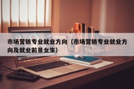 市场营销专业就业方向（市场营销专业就业方向及就业前景女生）