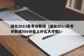 湖北2023高考分数线（湖北2023高考分数线580分能上什么大学呢）