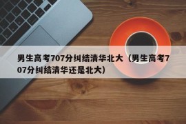 男生高考707分纠结清华北大（男生高考707分纠结清华还是北大）